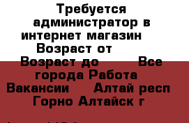 Требуется администратор в интернет магазин.  › Возраст от ­ 22 › Возраст до ­ 40 - Все города Работа » Вакансии   . Алтай респ.,Горно-Алтайск г.